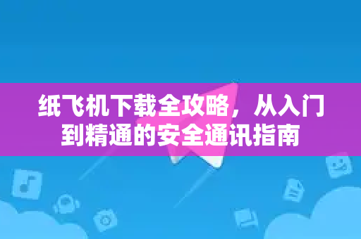 纸飞机下载全攻略，从入门到精通的安全通讯指南