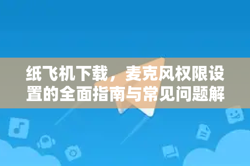纸飞机下载，麦克风权限设置的全面指南与常见问题解答-第1张图片-纸飞机下载 - 纸飞机全平台安装 | 纸飞机中文官网