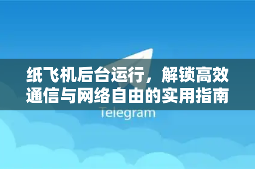 纸飞机后台运行，解锁高效通信与网络自由的实用指南