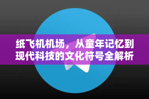 纸飞机机场，从童年记忆到现代科技的文化符号全解析-第1张图片-纸飞机下载 - 纸飞机全平台安装 | 纸飞机中文官网
