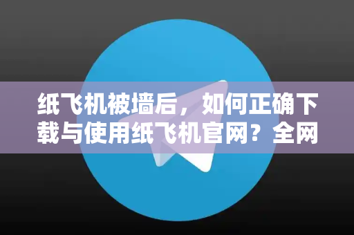纸飞机被墙后，如何正确下载与使用纸飞机官网？全网最详细指南