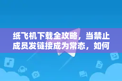 纸飞机下载全攻略，当禁止成员发链接成为常态，如何安全高效使用？