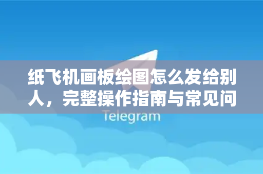 纸飞机画板绘图怎么发给别人，完整操作指南与常见问题解答