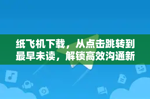纸飞机下载，从点击跳转到最早未读，解锁高效沟通新体验