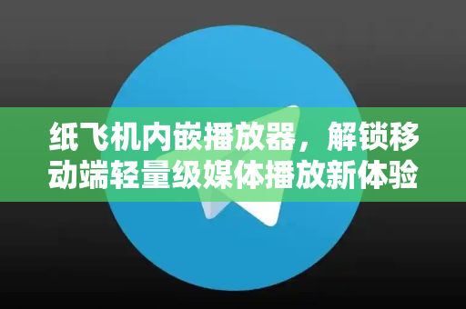 纸飞机内嵌播放器，解锁移动端轻量级媒体播放新体验