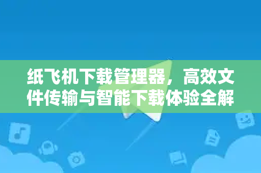 纸飞机下载管理器，高效文件传输与智能下载体验全解析
