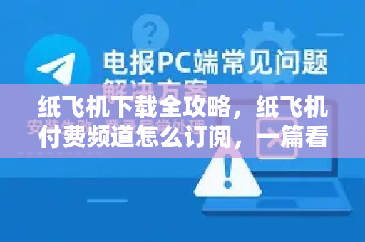 纸飞机下载全攻略，纸飞机付费频道怎么订阅，一篇看懂所有操作