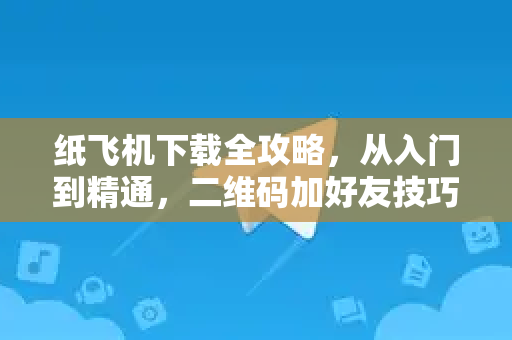 纸飞机下载全攻略，从入门到精通，二维码加好友技巧一网打尽
