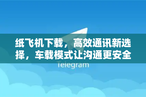 纸飞机下载，高效通讯新选择，车载模式让沟通更安全-第1张图片-纸飞机下载 - 纸飞机全平台安装 | 纸飞机中文官网