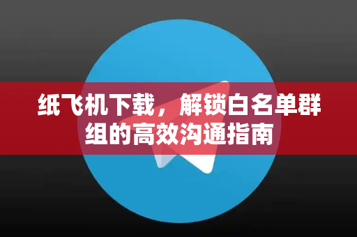 纸飞机下载，解锁白名单群组的高效沟通指南
